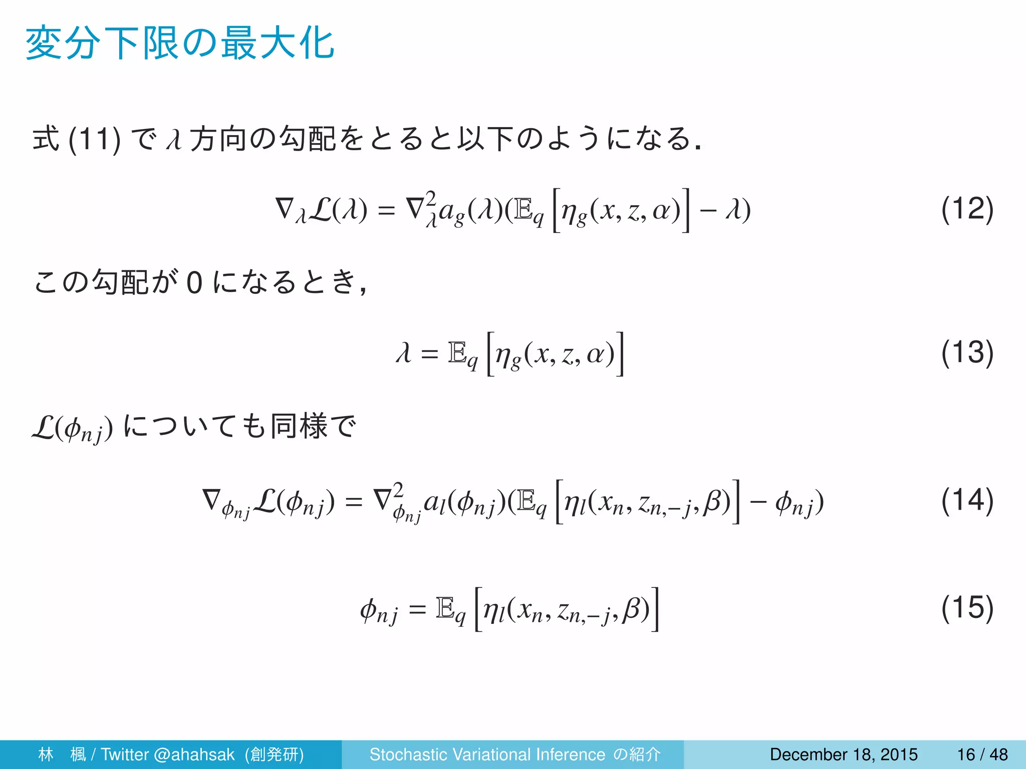 変分下限の最大化
式 (11) で λ 方向の勾配をとると以下のようになる．
∇λL(λ) = ∇2
λag(λ)(Eq
[
ηg(x, z, α)
]
− λ) (12)
この勾配が 0 になるとき，
λ = Eq
[
ηg(x, z, α)
]
(13)
L(ϕnj) についても同様で
∇ϕnj L(ϕn j) = ∇2
ϕnj
al(ϕnj)(Eq
[
ηl(xn, zn,− j, β)
]
− ϕnj) (14)
ϕnj = Eq
[
ηl(xn, zn,−j, β)
]
(15)
林 楓 / Twitter @ahahsak (創発研) Stochastic Variational Inference の紹介 January 12, 2016 16 / 53
 