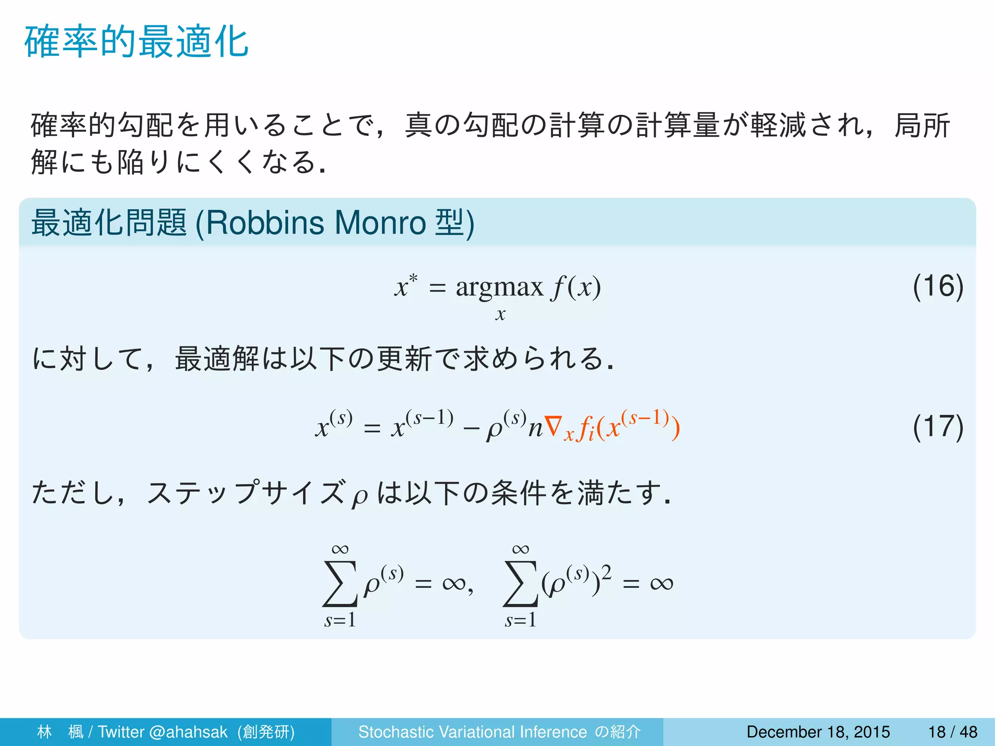 確率的最適化
確率的勾配を用いることで，真の勾配の計算の計算量が軽減され，局所
解にも陥りにくくなる．
最適化問題 (Robbins Monro 型)
x∗
= argmax
x
f(x) (16)
に対して，最適解は以下の更新で求められる．
x(s)
= x(s−1)
− ρ(s)
n∇x fi(x(s−1)
) (17)
ただし，ステップサイズ ρ は以下の条件を満たす．
∞∑
s=1
ρ(s)
= ∞,
∞∑
s=1
(ρ(s)
)2
< ∞
林 楓 / Twitter @ahahsak (創発研) Stochastic Variational Inference の紹介 January 12, 2016 18 / 53
 