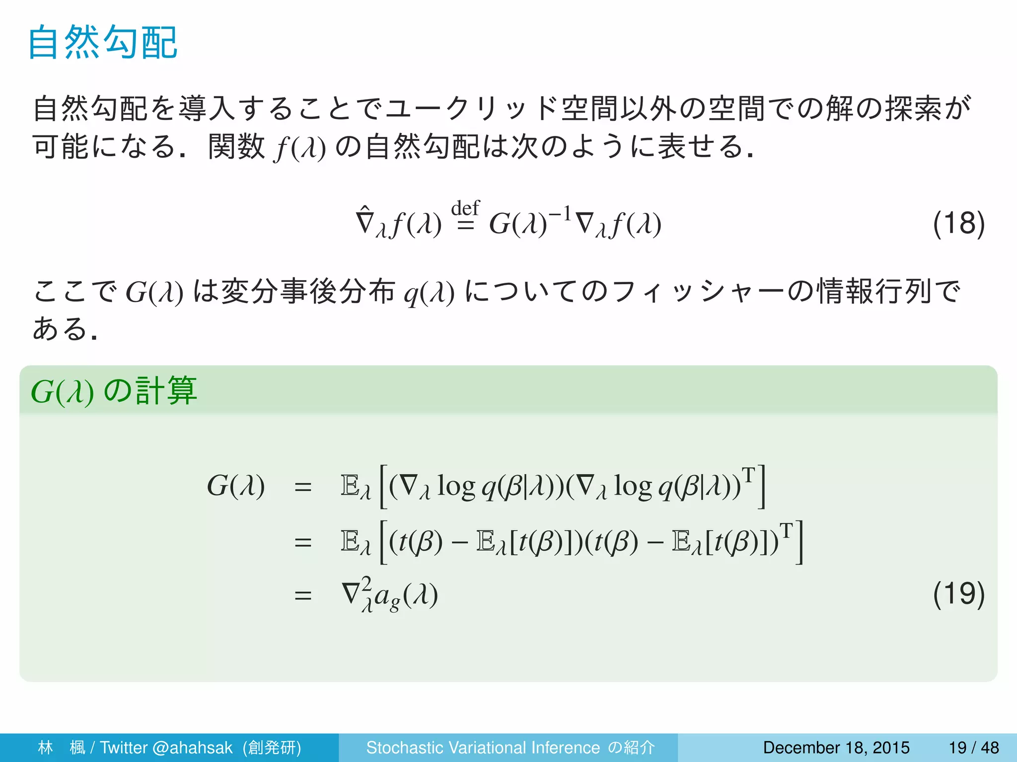 自然勾配
自然勾配を導入することでユークリッド空間以外の空間での解の探索が
可能になる．関数 f(λ) の自然勾配は次のように表せる．
ˆ∇λ f(λ)
def
= G(λ)−1
∇λ f(λ) (18)
ここで G(λ) は変分事後分布 q(λ) についてのフィッシャーの情報行列で
ある．
G(λ) の計算
G(λ) = Eλ
[
(∇λ log q(β|λ))(∇λ log q(β|λ))T
]
= Eλ
[
(t(β) − Eλ[t(β)])(t(β) − Eλ[t(β)])T
]
= ∇2
λag(λ) (19)
林 楓 / Twitter @ahahsak (創発研) Stochastic Variational Inference の紹介 January 12, 2016 19 / 53
 