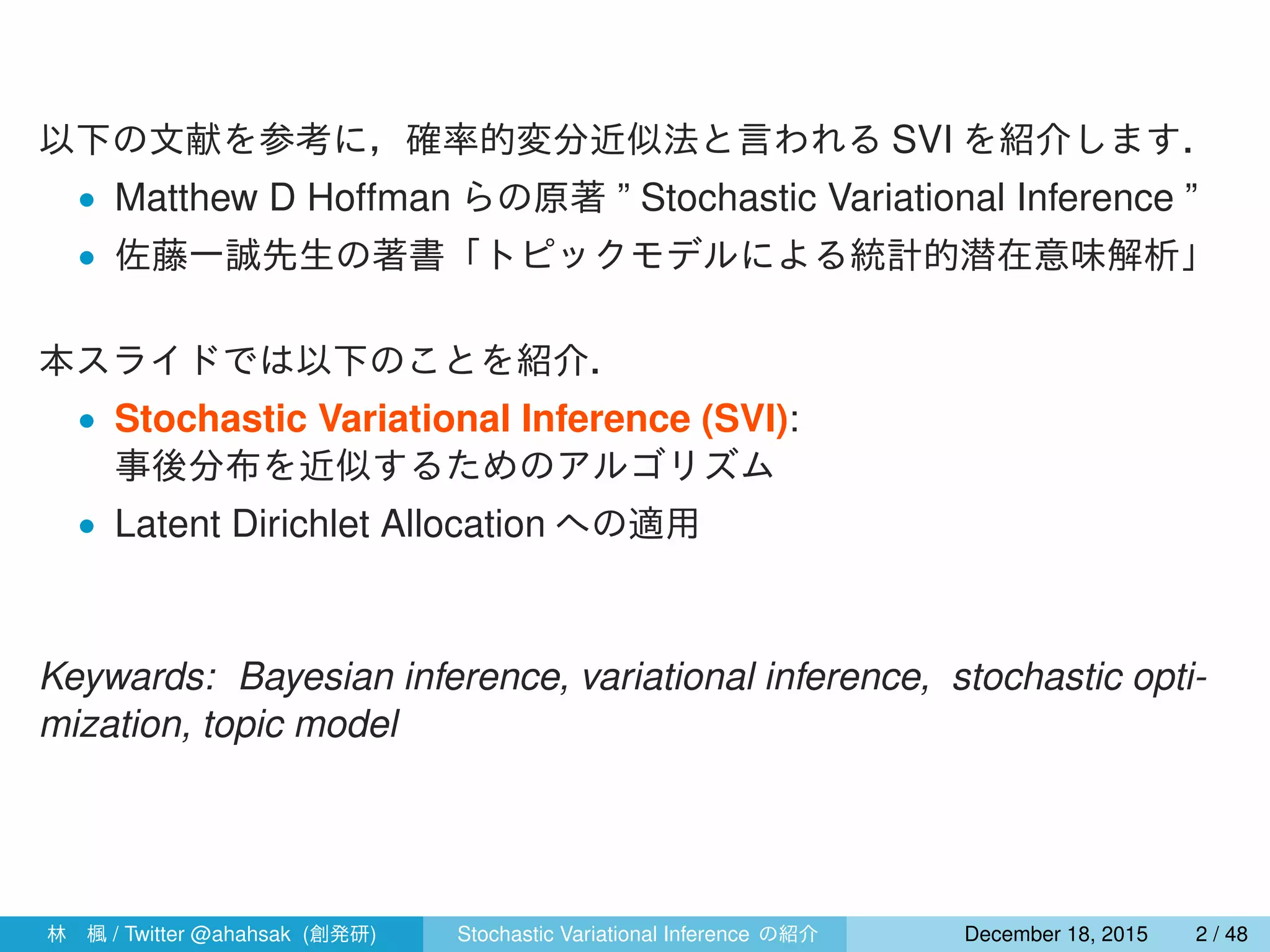 以下の文献を参考に，確率的変分近似法と言われる SVI を紹介します．
• Matthew D Hoffman らの原著 ” Stochastic Variational Inference ”
• 佐藤一誠先生の著書「トピックモデルによる統計的潜在意味解析」
本スライドでは以下のことを紹介．
• Stochastic Variational Inference (SVI):
事後分布を近似するためのアルゴリズム
• Latent Dirichlet Allocation への適用
Keywards: Bayesian inference, variational inference, stochastic opti-
mization, topic model
林 楓 / Twitter @ahahsak (創発研) Stochastic Variational Inference の紹介 January 12, 2016 2 / 53
 