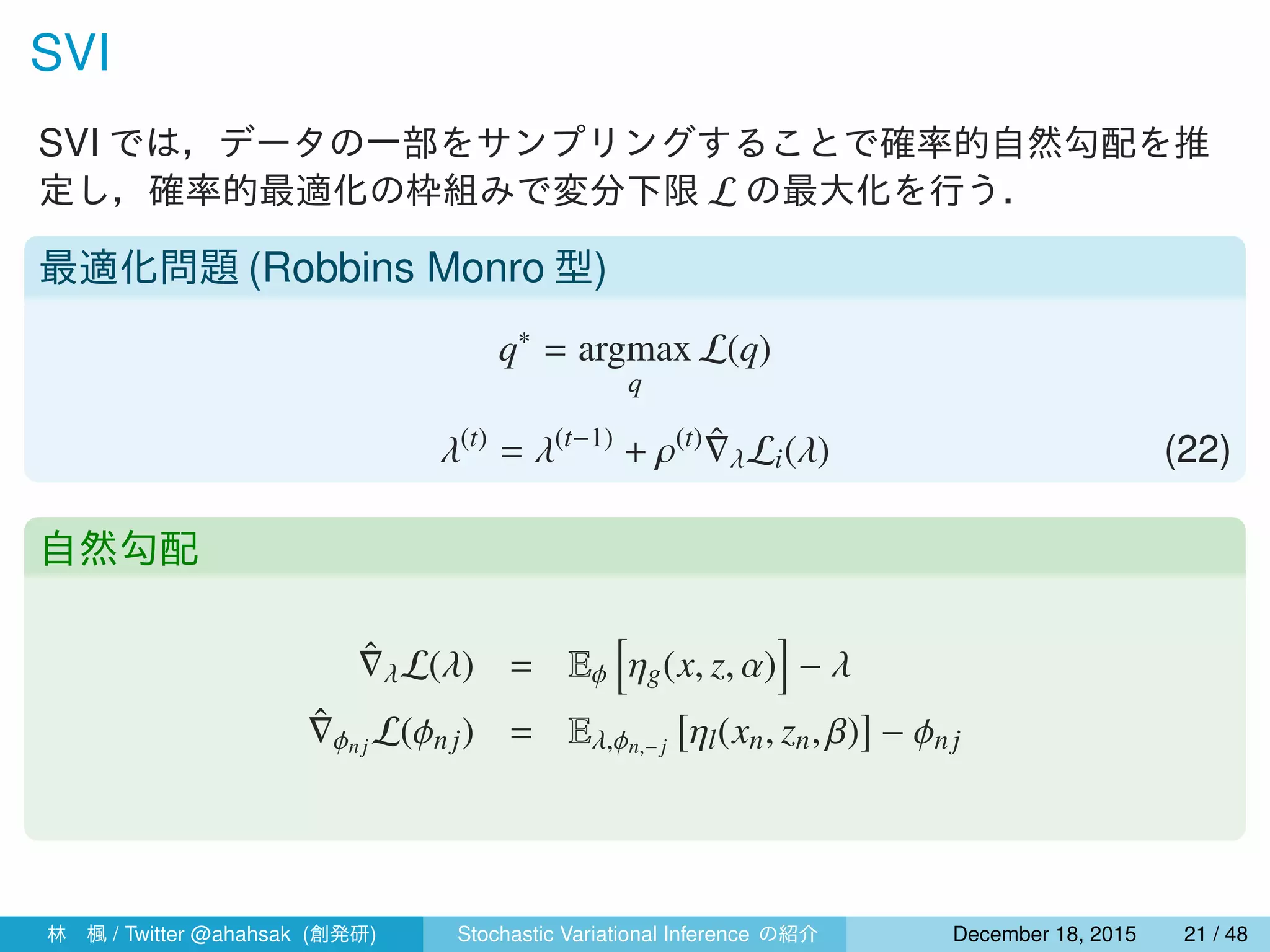 SVI
SVI では，データの一部をサンプリングすることで確率的自然勾配を推
定し，確率的最適化の枠組みで変分下限 L の最大化を行う．
最適化問題 (Robbins Monro 型)
q∗
= argmax
q
L(q)
λ(t)
= λ(t−1)
+ ρ(t) ˆ∇λLi(λ) (22)
自然勾配
ˆ∇λL(λ) = Eϕ
[
ηg(x, z, α)
]
− λ
ˆ∇ϕnj L(ϕnj) = Eλ,ϕn,− j
[
ηl(xn, zn, β)
]
− ϕnj
林 楓 / Twitter @ahahsak (創発研) Stochastic Variational Inference の紹介 January 12, 2016 21 / 53
 
