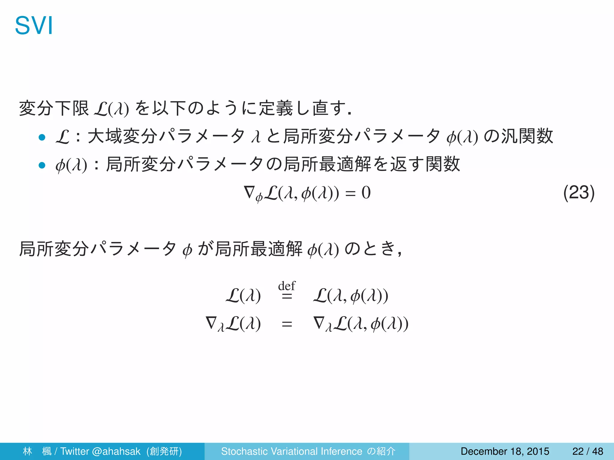 SVI
変分下限 L(λ) を以下のように定義し直す．
• L：大域変分パラメータ λ と局所変分パラメータ ϕ(λ) の汎関数
• ϕ(λ)：局所変分パラメータの局所最適解を返す関数
∇ϕL(λ, ϕ(λ)) = 0 (23)
局所変分パラメータ ϕ が局所最適解 ϕ(λ) のとき，
L(λ)
def
= L(λ, ϕ(λ))
∇λL(λ) = ∇λL(λ, ϕ(λ))
林 楓 / Twitter @ahahsak (創発研) Stochastic Variational Inference の紹介 January 12, 2016 22 / 53
 