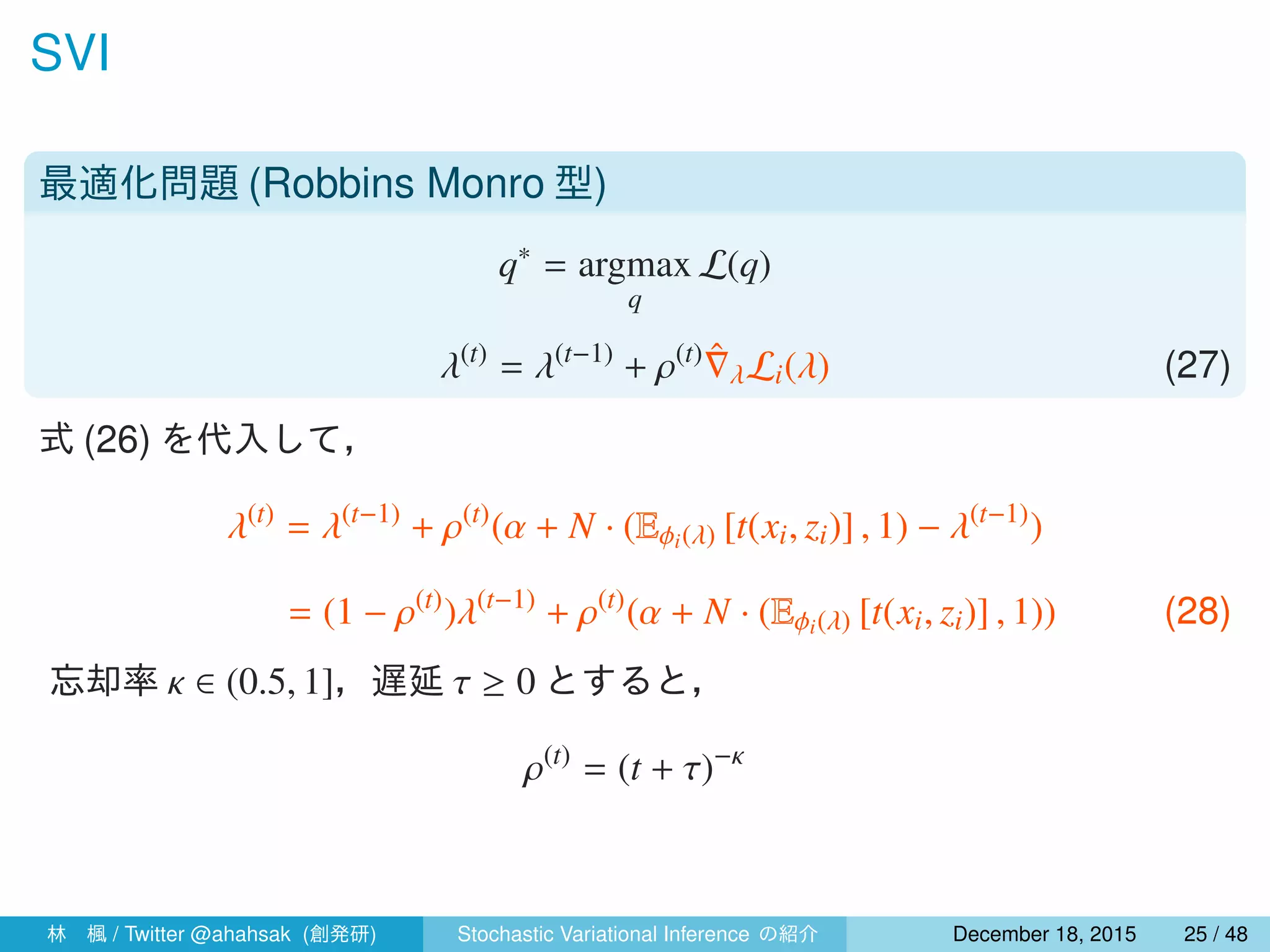 SVI
最適化問題 (Robbins Monro 型)
q∗
= argmax
q
L(q)
λ(t)
= λ(t−1)
+ ρ(t) ˆ∇λLi(λ) (27)
式 (26) を代入して，
λ(t)
= λ(t−1)
+ ρ(t)
(α + N · (Eϕi(λ) [t(xi, zi)] , 1) − λ(t−1)
)
= (1 − ρ(t)
)λ(t−1)
+ ρ(t)
(α + N · (Eϕi(λ) [t(xi, zi)] , 1)) (28)
忘却率 κ ∈ (0.5, 1]，遅延 τ ≥ 0 とすると，
ρ(t)
= (t + τ)−κ
林 楓 / Twitter @ahahsak (創発研) Stochastic Variational Inference の紹介 January 12, 2016 25 / 53
 