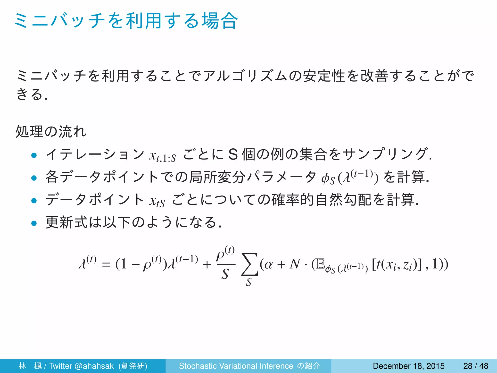 ミニバッチを利用する場合
ミニバッチを利用することでアルゴリズムの安定性を改善することがで
きる．
処理の流れ
• イテレーション xt,1:S ごとに S 個の例の集合をサンプリング.
• 各データポイントでの局所変分パラメータ ϕS (λ(t−1)) を計算．
• データポイント xtS ごとについての確率的自然勾配を計算．
• 更新式は以下のようになる．
λ(t)
= (1 − ρ(t)
)λ(t−1)
+
ρ(t)
S
∑
S
(α + N · (EϕS (λ(t−1)) [t(xi, zi)] , 1))
林 楓 / Twitter @ahahsak (創発研) Stochastic Variational Inference の紹介 January 12, 2016 28 / 53
 