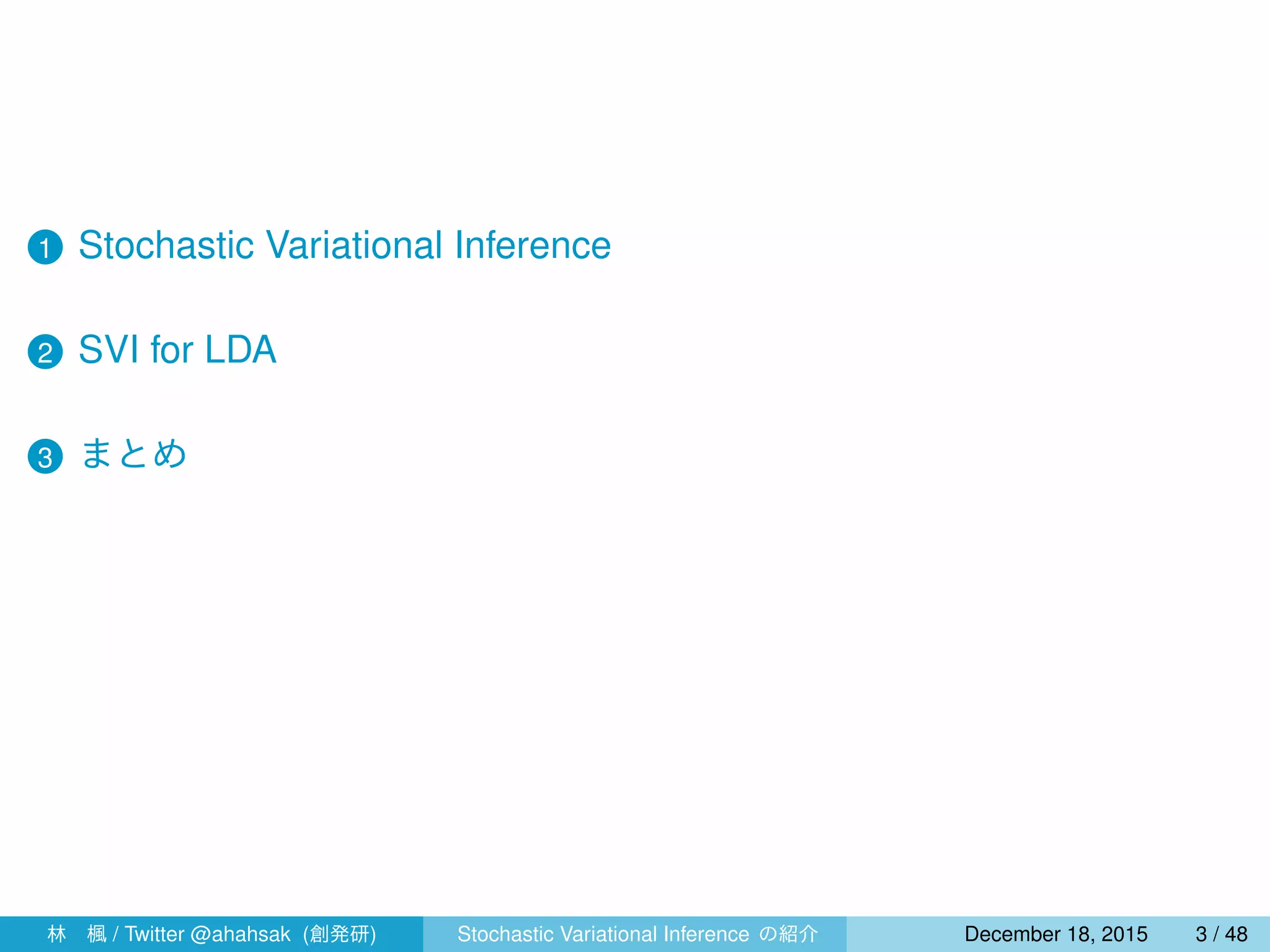 1 Stochastic Variational Inference
2 SVI for LDA
3 まとめ
4 指数型分布族と共役性
林 楓 / Twitter @ahahsak (創発研) Stochastic Variational Inference の紹介 January 12, 2016 3 / 53
 
