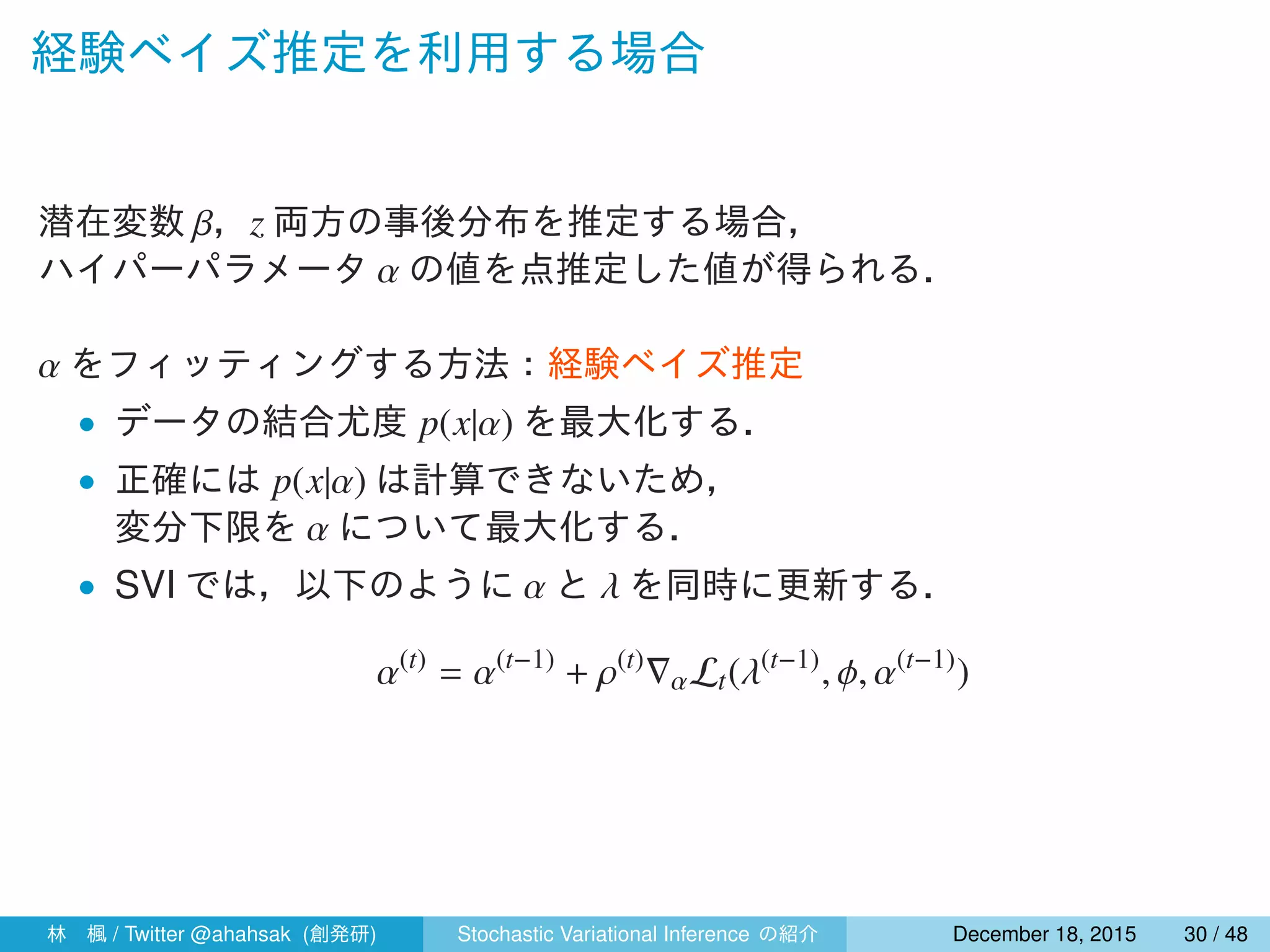 経験ベイズ推定を利用する場合
潜在変数 β，z 両方の事後分布を推定する場合，
ハイパーパラメータ α の値を点推定した値が得られる．
α をフィッティングする方法：経験ベイズ推定
• データの結合尤度 p(x|α) を最大化する．
• 正確には p(x|α) は計算できないため，
変分下限を α について最大化する．
• SVI では，以下のように α と λ を同時に更新する．
α(t)
= α(t−1)
+ ρ(t)
∇αLt(λ(t−1)
, ϕ, α(t−1)
)
林 楓 / Twitter @ahahsak (創発研) Stochastic Variational Inference の紹介 January 12, 2016 30 / 53
 