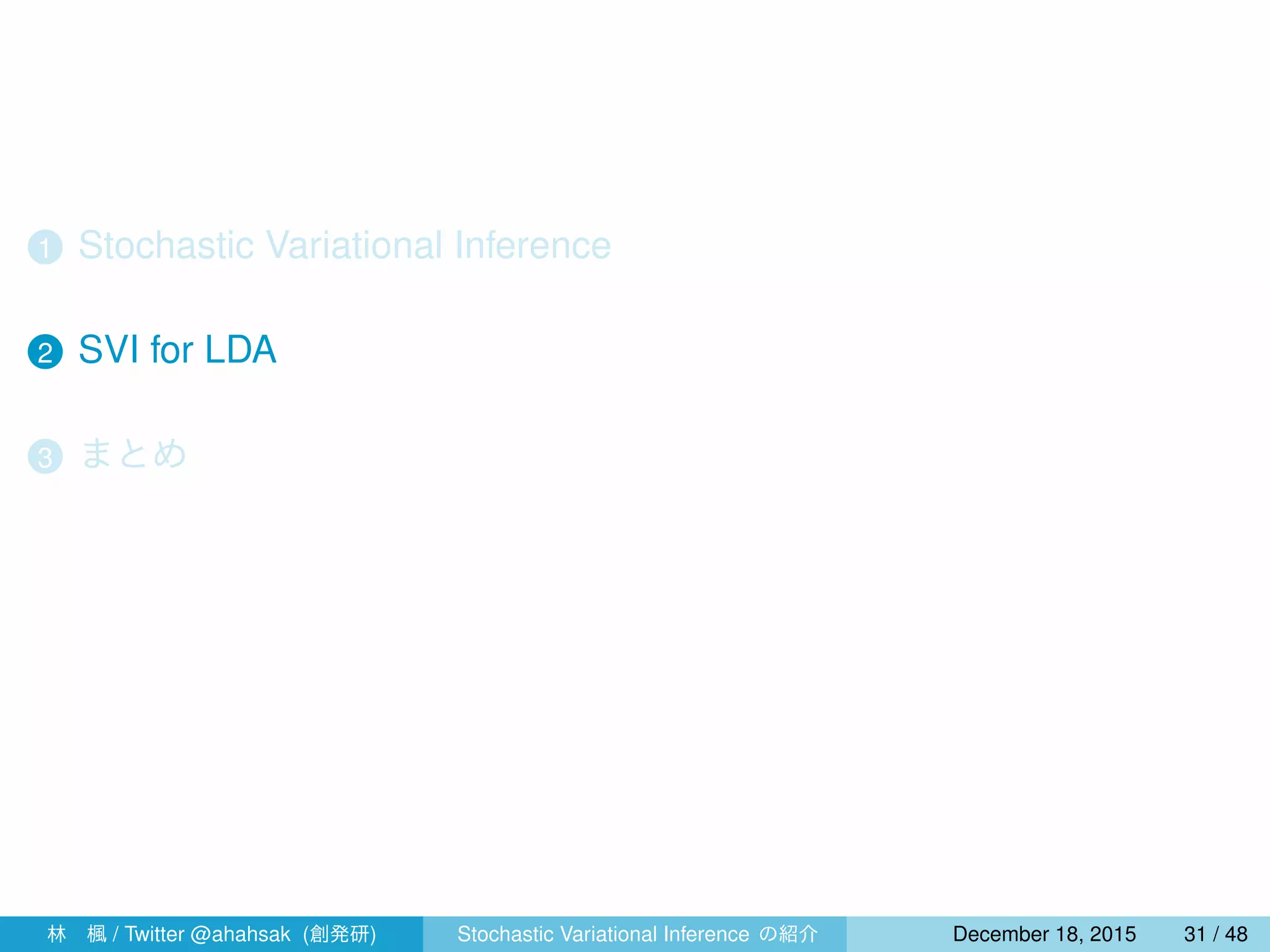 1 Stochastic Variational Inference
2 SVI for LDA
3 まとめ
4 指数型分布族と共役性
林 楓 / Twitter @ahahsak (創発研) Stochastic Variational Inference の紹介 January 12, 2016 31 / 53
 