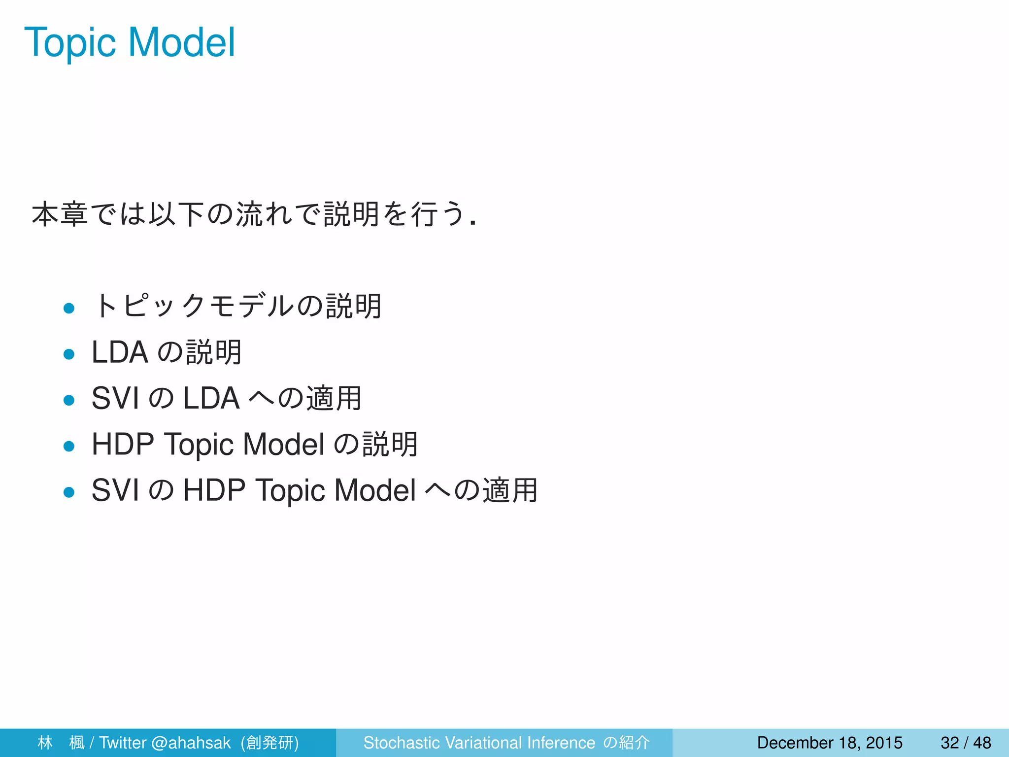 Topic Model
本章では以下の流れで説明を行う．
• トピックモデルの説明
• LDA の説明
• SVI の LDA への適用
• HDP Topic Model の説明
• SVI の HDP Topic Model への適用
林 楓 / Twitter @ahahsak (創発研) Stochastic Variational Inference の紹介 January 12, 2016 32 / 53
 