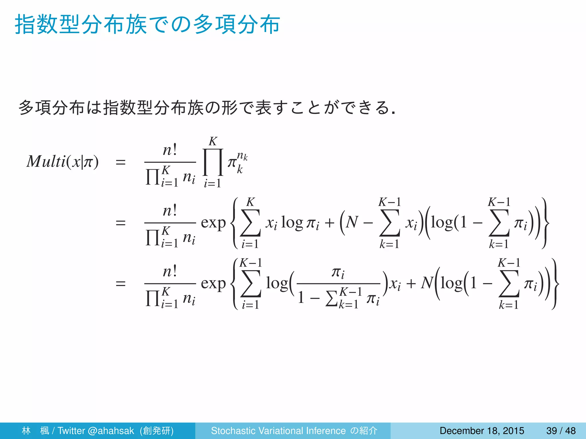 指数型分布族での多項分布
多項分布は指数型分布族の形で表すことができる．
Multi(x|π) =
n!
∏K
i=1 ni
K∏
i=1
πnk
k
=
n!
∏K
i=1 ni
exp



K∑
i=1
xi log πi +
(
N −
K−1∑
k=1
xi
)(
log
(
1 −
K−1∑
k=1
πi
))


=
n!
∏K
i=1 ni
exp



K−1∑
i=1
log
( πi
1 −
∑K−1
k=1 πi
)
xi + N
(
log
(
1 −
K−1∑
k=1
πi
))


林 楓 / Twitter @ahahsak (創発研) Stochastic Variational Inference の紹介 January 12, 2016 39 / 53
 