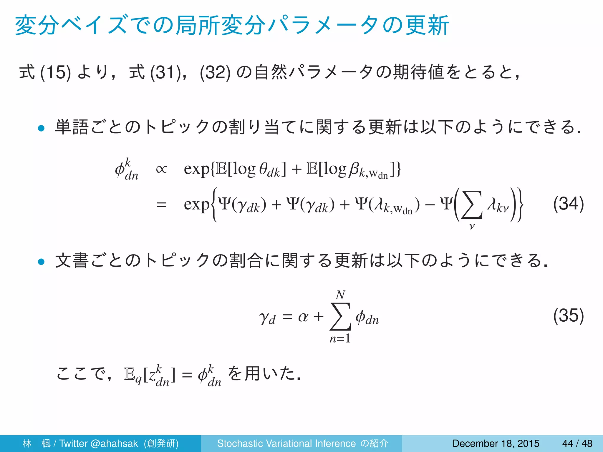 変分ベイズでの局所変分パラメータの更新
式 (15) より，式 (31)，(32) の自然パラメータの期待値をとると，
• 単語ごとのトピックの割り当てに関する更新は以下のようにできる．
ϕk
dn ∝ exp{E[log θdk] + E[log βk,wdn ]}
= exp
{
Ψ(γdk) + Ψ(γdk) + Ψ(λk,wdn ) − Ψ
(∑
ν
λkν
)}
(34)
• 文書ごとのトピックの割合に関する更新は以下のようにできる．
γd = α +
N∑
n=1
ϕdn (35)
ここで，Eq[zk
dn] = ϕk
dn を用いた．
林 楓 / Twitter @ahahsak (創発研) Stochastic Variational Inference の紹介 January 12, 2016 44 / 53
 