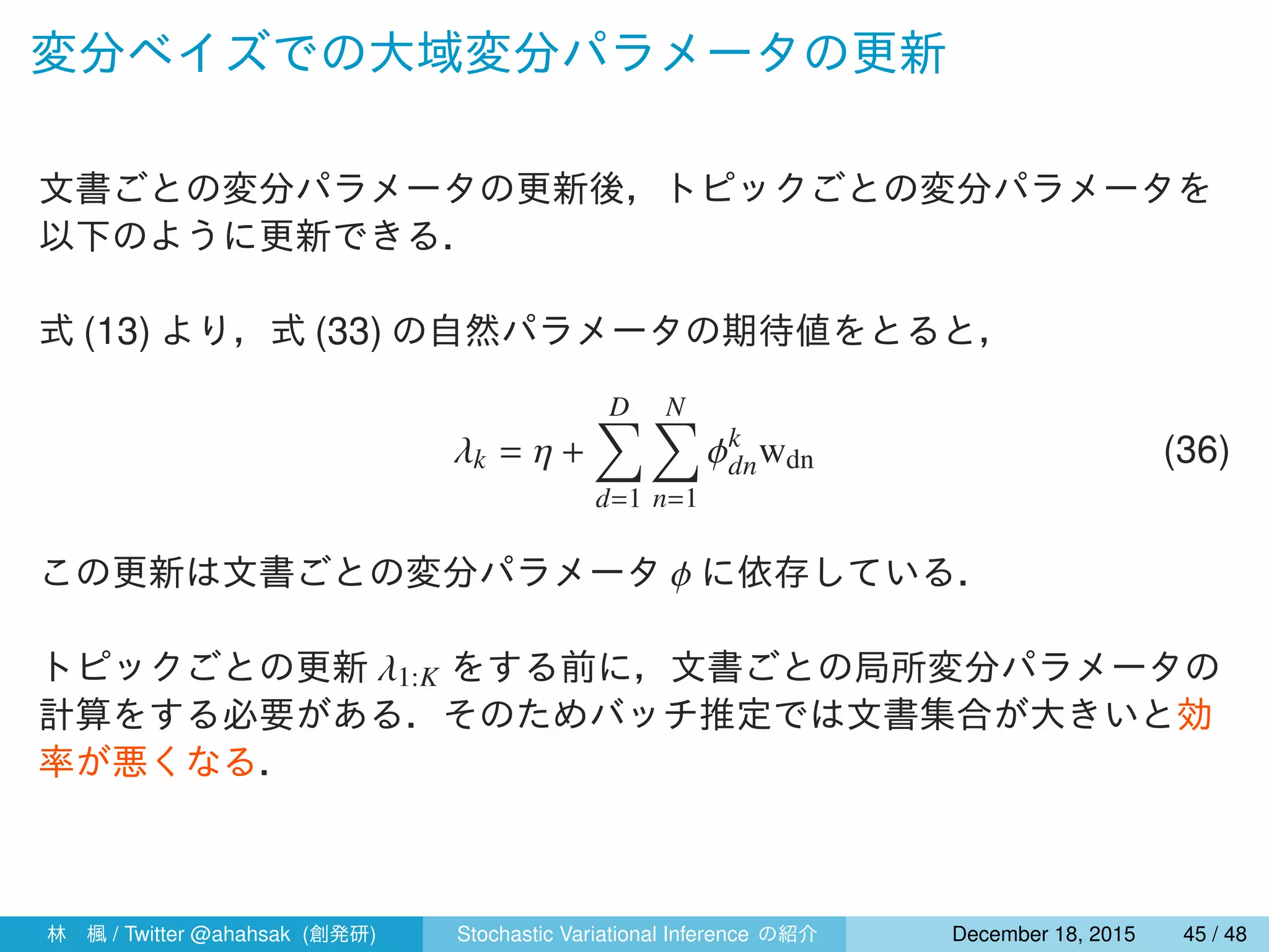 変分ベイズでの大域変分パラメータの更新
文書ごとの変分パラメータの更新後，トピックごとの変分パラメータを
以下のように更新できる．
式 (13) より，式 (33) の自然パラメータの期待値をとると，
λk = η +
D∑
d=1
N∑
n=1
ϕk
dnwdn (36)
この更新は文書ごとの変分パラメータ ϕ に依存している．
トピックごとの更新 λ1:K をする前に，文書ごとの局所変分パラメータの
計算をする必要がある．そのためバッチ推定では文書集合が大きいと効
率が悪くなる．
林 楓 / Twitter @ahahsak (創発研) Stochastic Variational Inference の紹介 January 12, 2016 45 / 53
 
