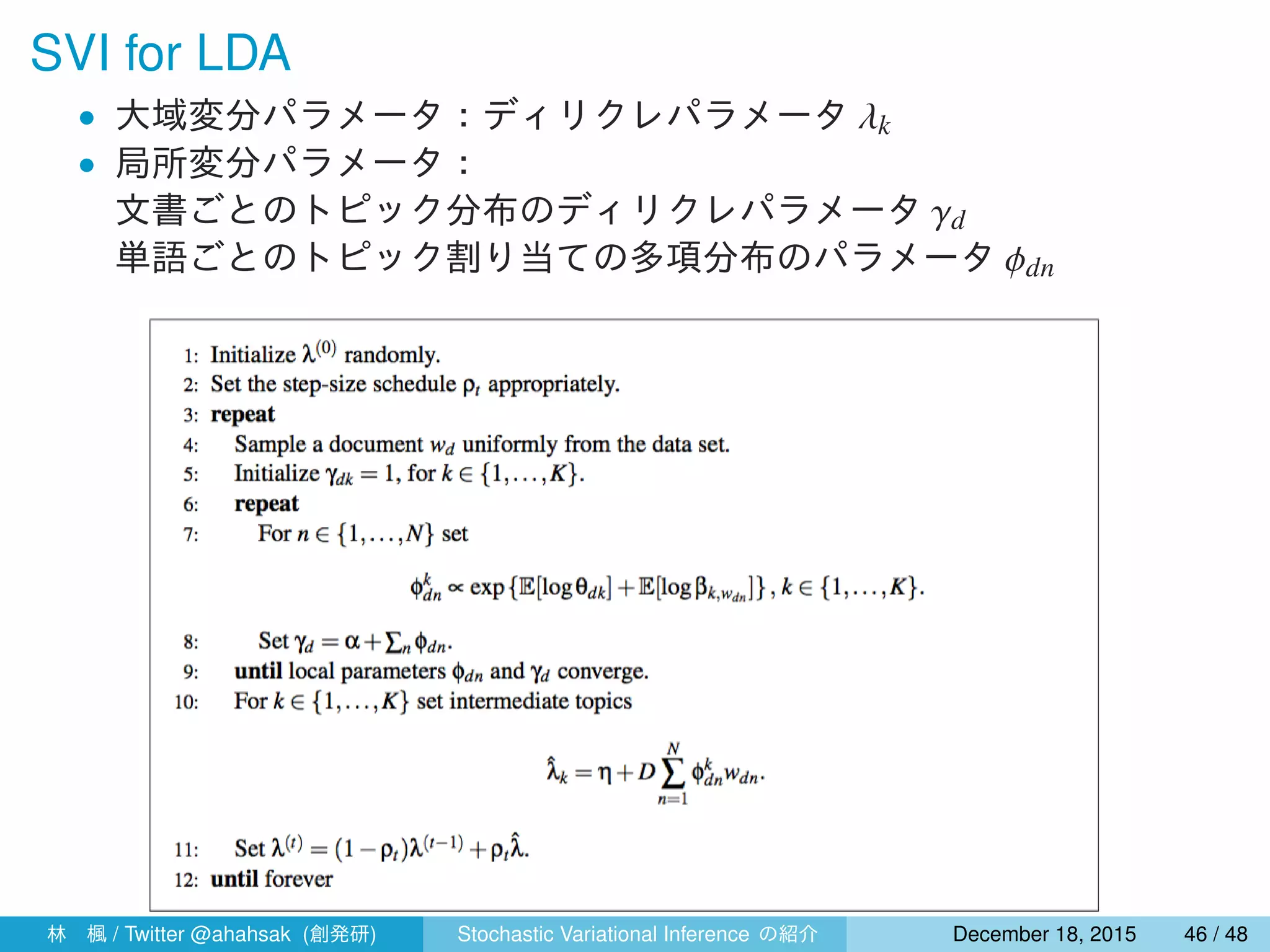 SVI for LDA
• 大域変分パラメータ：ディリクレパラメータ λk
• 局所変分パラメータ：
文書ごとのトピック分布のディリクレパラメータ γd
単語ごとのトピック割り当ての多項分布のパラメータ ϕdn
林 楓 / Twitter @ahahsak (創発研) Stochastic Variational Inference の紹介 January 12, 2016 46 / 53
 