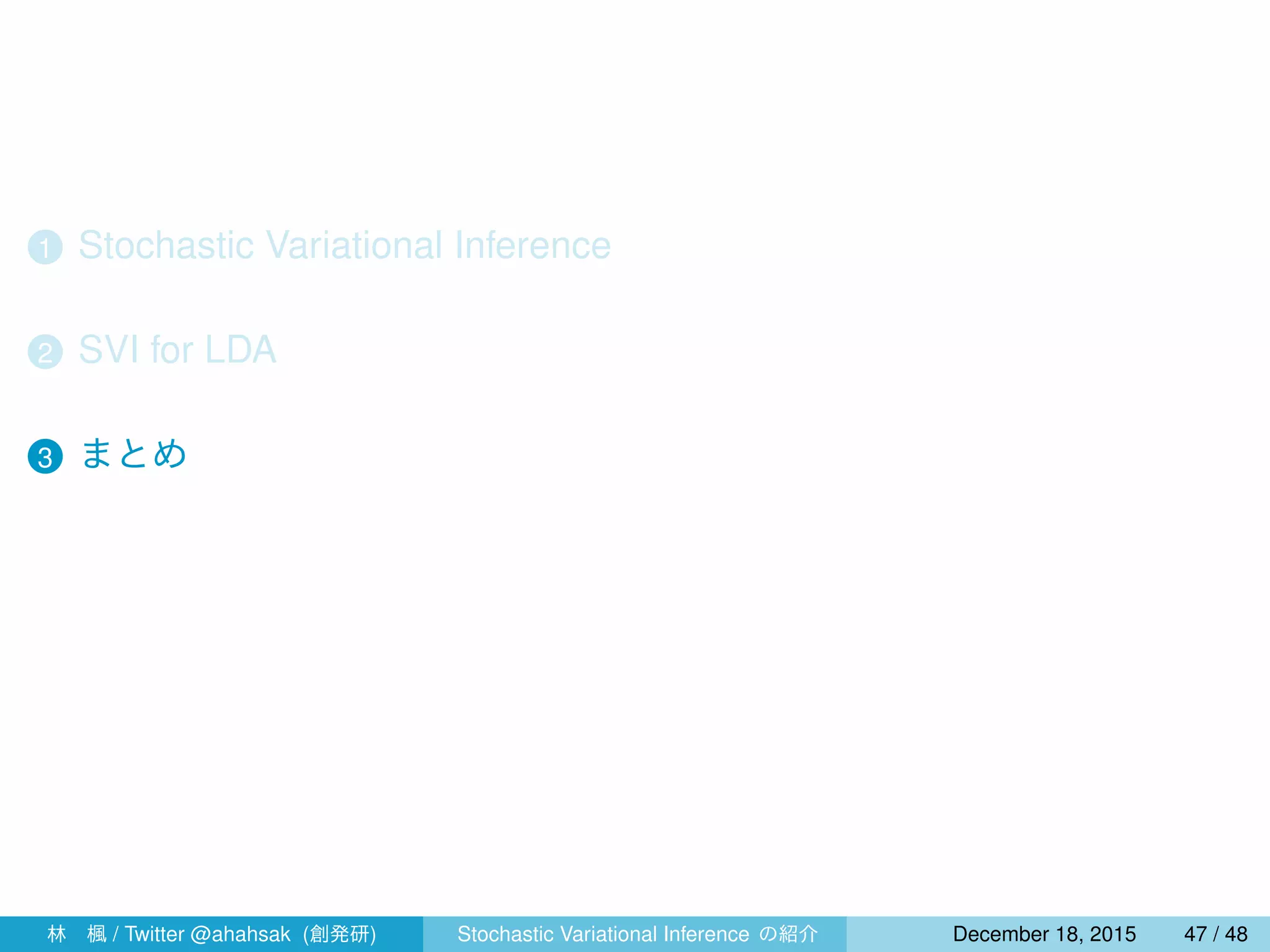1 Stochastic Variational Inference
2 SVI for LDA
3 まとめ
4 指数型分布族と共役性
林 楓 / Twitter @ahahsak (創発研) Stochastic Variational Inference の紹介 January 12, 2016 47 / 53
 