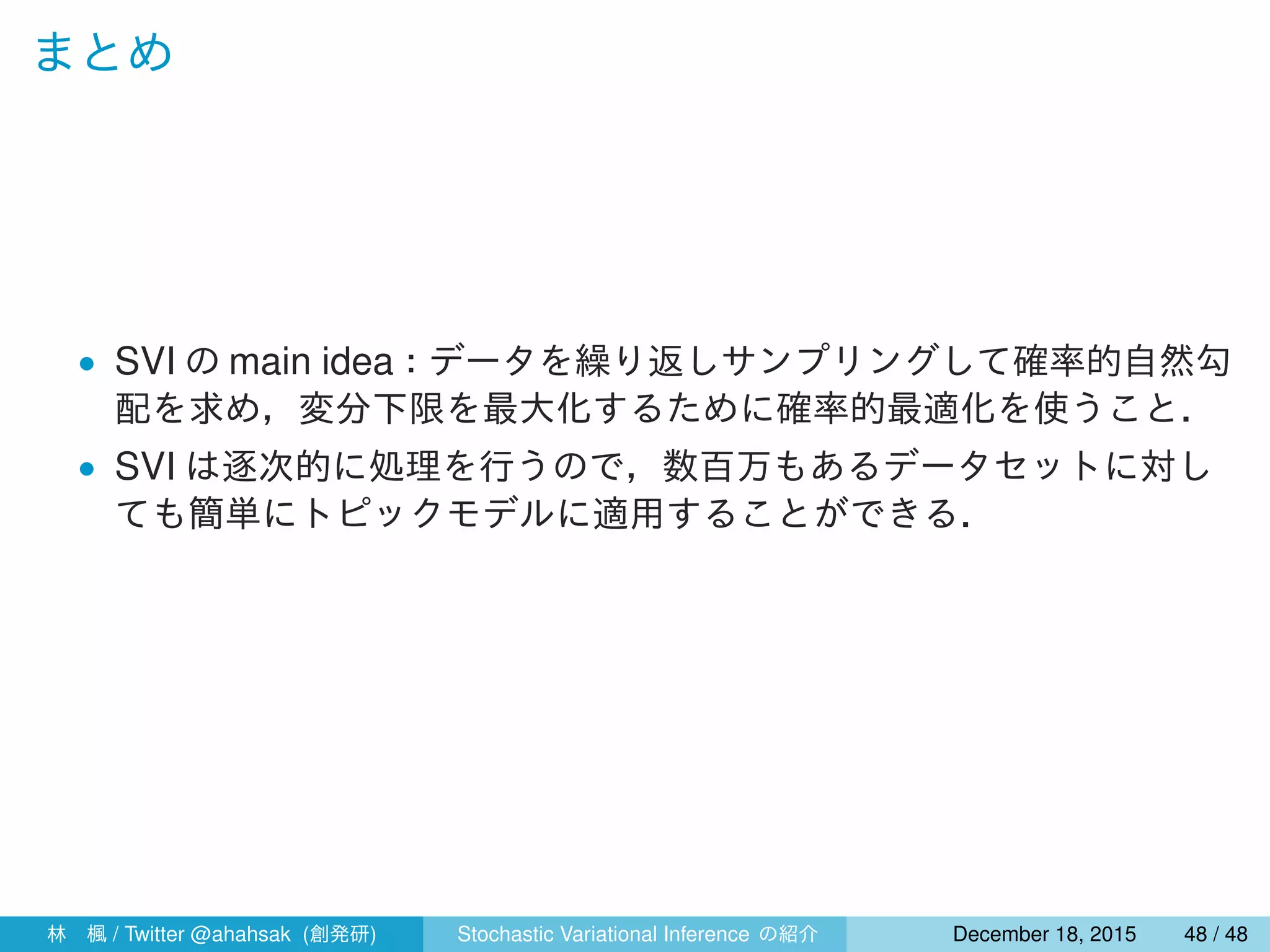 まとめ
• SVI の main idea：データを繰り返しサンプリングして確率的自然勾
配を求め，変分下限を最大化するために確率的最適化を使うこと．
• SVI は逐次的に処理を行うので，数百万もあるデータセットに対し
ても簡単にトピックモデルに適用することができる．
林 楓 / Twitter @ahahsak (創発研) Stochastic Variational Inference の紹介 January 12, 2016 48 / 53
 