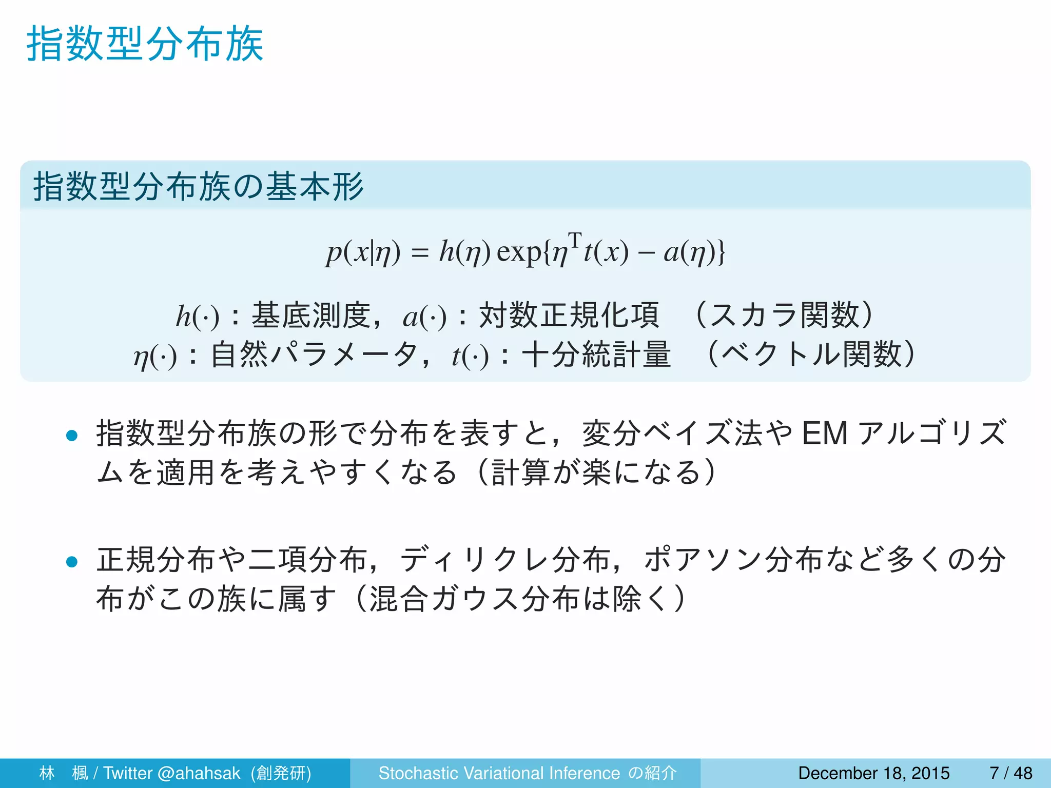 指数型分布族
指数型分布族の基本形
p(x|η) = h(η) exp{ηT
t(x) − a(η)}
h(·)：基底測度，a(·)：対数正規化項 （スカラ関数）
η(·)：自然パラメータ，t(·)：十分統計量 （ベクトル関数）
• 指数型分布族の形で分布を表すと，変分ベイズ法や EM アルゴリズ
ムを適用を考えやすくなる（計算が楽になる）
• 正規分布や二項分布，ディリクレ分布，ポアソン分布など多くの分
布がこの族に属す（混合ガウス分布は除く）
林 楓 / Twitter @ahahsak (創発研) Stochastic Variational Inference の紹介 January 12, 2016 7 / 53
 