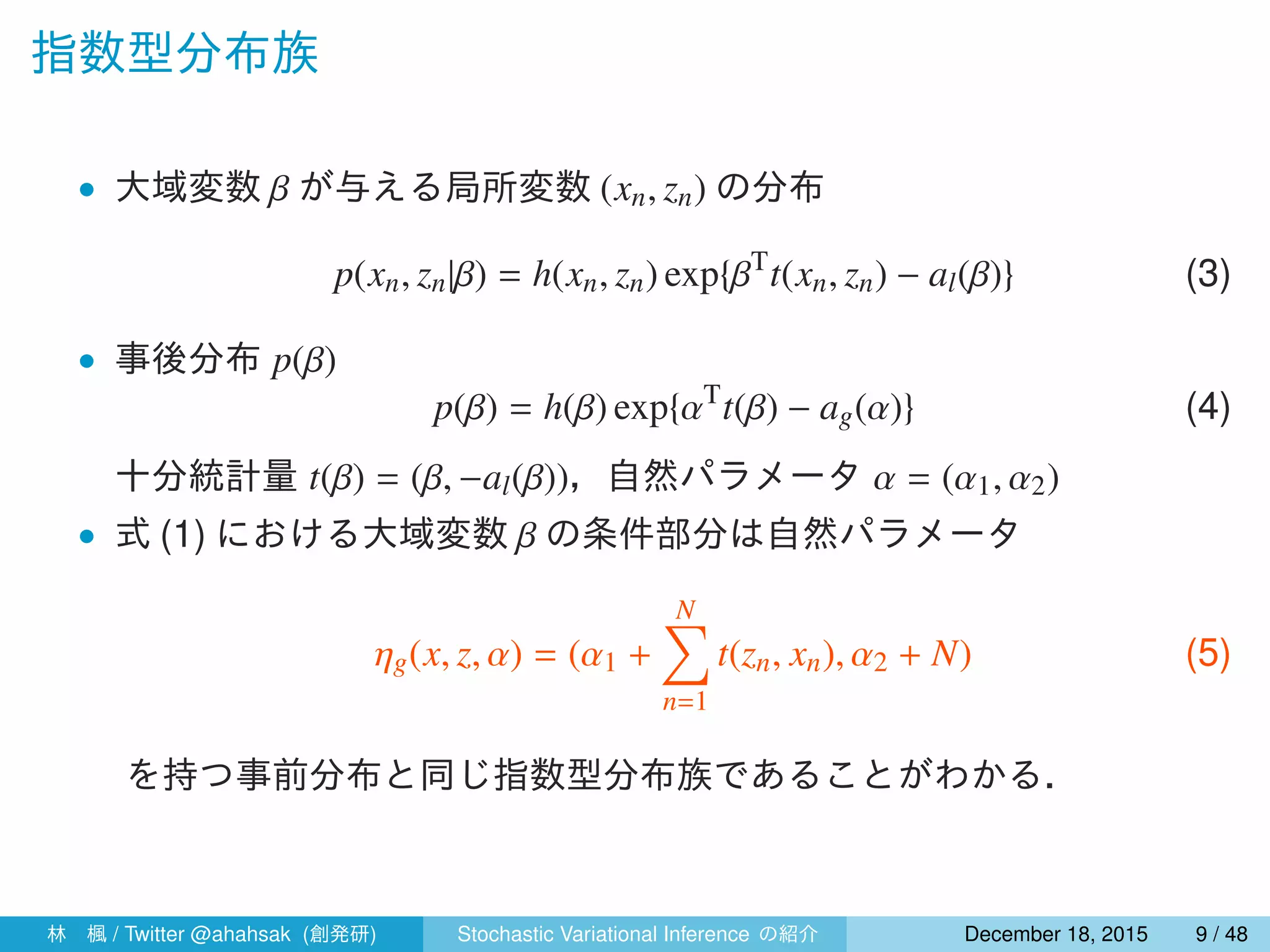 指数型分布族
• 尤度 p(xn, zn|β)
p(xn, zn|β) = h(xn, zn) exp{βT
t(xn, zn) − al(β)} (3)
• 事前分布 p(β|α)
p(β|α) = h(β) exp{αT
t(β) − ag(α)} (4)
十分統計量は t(β) = (β, −al(β)) である，また，ハイパーパラメータ α
は 2 つの要素から構成され，α1 は β と同じ次元のベクトル，α2 はス
カラーであり，α = (α1, α2) となる．
式 (3)，(4) から，式 (1) の自然パラメータは次のように表せる．（補
足参照）
ηg(x, z, α) = (α1 +
N∑
n=1
t(zn, xn), α2 + N) (5)
林 楓 / Twitter @ahahsak (創発研) Stochastic Variational Inference の紹介 January 12, 2016 9 / 53
 