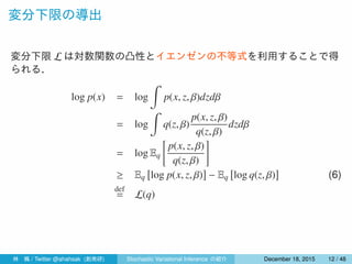 変分下限の導出
変分下限 L は対数関数の凸性とイエンゼンの不等式を利用することで得
られる．
log p(x) = log
∫
p(x, z, β)dzdβ
= log
∫
q(z, β)
p(x, z, β)
q(z, β)
dzdβ
= log Eq
[
p(x, z, β)
q(z, β)
]
≥ Eq
[
log p(x, z, β)
]
− Eq
[
log q(z, β)
]
(6)
def
= L(q)
林 楓 / Twitter @ahahsak (創発研) Stochastic Variational Inference の紹介 January 12, 2016 12 / 53
 