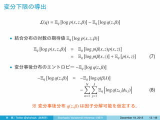 変分下限の導出
L(q) = Eq
[
log p(x, z, β)
]
− Eq
[
log q(z, β)
]
• 結合分布の対数の期待値 Eq
[
log p(x, z, β)
]
Eq
[
log p(x, z, β)
]
= Eq
[
log p(β|x, z)p(x, z)
]
= Eq
[
log p(β|x, z)
]
+ Eq
[
p(x, z)
]
(7)
• 変分事後分布のエントロピー −Eq
[
log q(z, β)
]
−Eq
[
log q(z, β)
]
= −Eq
[
log q(β|λ)
]
−
N∑
n=1
J∑
j=1
Eq
[
log q(znj|ϕn j)
]
(8)
※ 変分事後分布 q(z, β) は因子分解可能を仮定する．
林 楓 / Twitter @ahahsak (創発研) Stochastic Variational Inference の紹介 January 12, 2016 13 / 53
 