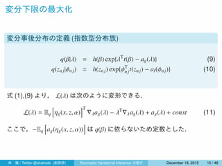変分下限の最大化
変分事後分布の定義 (指数型分布族)
q(β|λ) = h(β) exp{λT
t(β) − ag(λ)} (9)
q(znj|ϕn j) = h(znj) exp{ϕT
njt(znj) − al(ϕnj)} (10)
式 (1),(9) より， L(λ) は次のように変形できる．
L(λ) = Eq
[
ηg(x, z, α)
]T
∇λag(λ) − λT
∇λag(λ) + ag(λ) + const (11)
ここで，−Eq
[
ag(ηg(x, z, α))
]
は q(β) に依らないため定数とした．
林 楓 / Twitter @ahahsak (創発研) Stochastic Variational Inference の紹介 January 12, 2016 15 / 53
 