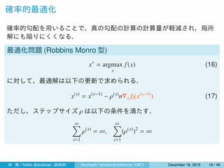 確率的最適化
確率的勾配を用いることで，真の勾配の計算の計算量が軽減され，局所
解にも陥りにくくなる．
最適化問題 (Robbins Monro 型)
x∗
= argmax
x
f(x) (16)
に対して，最適解は以下の更新で求められる．
x(s)
= x(s−1)
− ρ(s)
n∇x fi(x(s−1)
) (17)
ただし，ステップサイズ ρ は以下の条件を満たす．
∞∑
s=1
ρ(s)
= ∞,
∞∑
s=1
(ρ(s)
)2
< ∞
林 楓 / Twitter @ahahsak (創発研) Stochastic Variational Inference の紹介 January 12, 2016 18 / 53
 