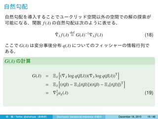 自然勾配
自然勾配を導入することでユークリッド空間以外の空間での解の探索が
可能になる．関数 f(λ) の自然勾配は次のように表せる．
ˆ∇λ f(λ)
def
= G(λ)−1
∇λ f(λ) (18)
ここで G(λ) は変分事後分布 q(λ) についてのフィッシャーの情報行列で
ある．
G(λ) の計算
G(λ) = Eλ
[
(∇λ log q(β|λ))(∇λ log q(β|λ))T
]
= Eλ
[
(t(β) − Eλ[t(β)])(t(β) − Eλ[t(β)])T
]
= ∇2
λag(λ) (19)
林 楓 / Twitter @ahahsak (創発研) Stochastic Variational Inference の紹介 January 12, 2016 19 / 53
 