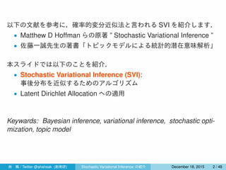 以下の文献を参考に，確率的変分近似法と言われる SVI を紹介します．
• Matthew D Hoffman らの原著 ” Stochastic Variational Inference ”
• 佐藤一誠先生の著書「トピックモデルによる統計的潜在意味解析」
本スライドでは以下のことを紹介．
• Stochastic Variational Inference (SVI):
事後分布を近似するためのアルゴリズム
• Latent Dirichlet Allocation への適用
Keywards: Bayesian inference, variational inference, stochastic opti-
mization, topic model
林 楓 / Twitter @ahahsak (創発研) Stochastic Variational Inference の紹介 January 12, 2016 2 / 53
 