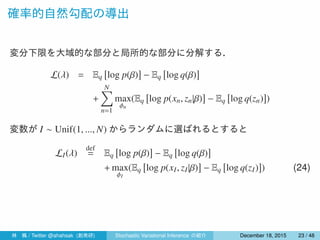 確率的自然勾配の導出
変分下限を大域的な部分と局所的な部分に分解する．
L(λ) = Eq
[
log p(β)
]
− Eq
[
log q(β)
]
+
N∑
n=1
max
ϕn
(Eq
[
log p(xn, zn|β)
]
− Eq
[
log q(zn)
]
)
変数が I ∼ Unif(1, ..., N) からランダムに選ばれるとすると
LI(λ)
def
= Eq
[
log p(β)
]
− Eq
[
log q(β)
]
+ max
ϕI
(Eq
[
log p(xI, zI|β)
]
− Eq
[
log q(zI)
]
) (24)
林 楓 / Twitter @ahahsak (創発研) Stochastic Variational Inference の紹介 January 12, 2016 23 / 53
 
