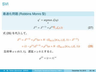 SVI
最適化問題 (Robbins Monro 型)
q∗
= argmax
q
L(q)
λ(t)
= λ(t−1)
+ ρ(t) ˆ∇λLi(λ) (27)
式 (26) を代入して，
λ(t)
= λ(t−1)
+ ρ(t)
(α + N · (Eϕi(λ) [t(xi, zi)] , 1) − λ(t−1)
)
= (1 − ρ(t)
)λ(t−1)
+ ρ(t)
(α + N · (Eϕi(λ) [t(xi, zi)] , 1)) (28)
忘却率 κ ∈ (0.5, 1]，遅延 τ ≥ 0 とすると，
ρ(t)
= (t + τ)−κ
林 楓 / Twitter @ahahsak (創発研) Stochastic Variational Inference の紹介 January 12, 2016 25 / 53
 