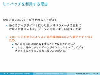 ミニバッチを利用する理由
SVI ではミニバッチが使われることが多い．
• 多くのデータポイントにわたる大域パラメータの更新に
かかる計算コストを，データの分割により軽減するため．
• ミニバッチを使うとよりよい局所最適解にたどり着きやすくなる
ため．
• SVI は局所最適解に収束することが保証されている．
• しかし，極めて少ないデータポイントでステップサイズを
大きくするとうまく収束しないことがある．
林 楓 / Twitter @ahahsak (創発研) Stochastic Variational Inference の紹介 January 12, 2016 29 / 53
 