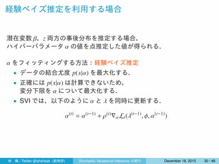 経験ベイズ推定を利用する場合
潜在変数 β，z 両方の事後分布を推定する場合，
ハイパーパラメータ α の値を点推定した値が得られる．
α をフィッティングする方法：経験ベイズ推定
• データの結合尤度 p(x|α) を最大化する．
• 正確には p(x|α) は計算できないため，
変分下限を α について最大化する．
• SVI では，以下のように α と λ を同時に更新する．
α(t)
= α(t−1)
+ ρ(t)
∇αLt(λ(t−1)
, ϕ, α(t−1)
)
林 楓 / Twitter @ahahsak (創発研) Stochastic Variational Inference の紹介 January 12, 2016 30 / 53
 
