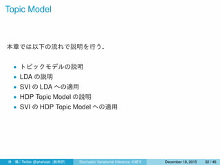 Topic Model
本章では以下の流れで説明を行う．
• トピックモデルの説明
• LDA の説明
• SVI の LDA への適用
• HDP Topic Model の説明
• SVI の HDP Topic Model への適用
林 楓 / Twitter @ahahsak (創発研) Stochastic Variational Inference の紹介 January 12, 2016 32 / 53
 