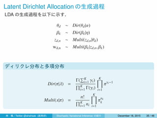 Latent Dirichlet Allocation の生成過程
LDA の生成過程を以下に示す．
θd ∼ Dir(θd|α)
βk ∼ Dir(βk|η)
zd,n ∼ Multi(zd,n|θd)
wd,n ∼ Multi(βk|zd,n, βk)
ディリクレ分布と多項分布
Dir(π|λ) =
Γ(
∑K
i=1 γi)
∏K
i=1 Γ(γi)
K∏
i=1
πγi−1
Multi(x|π) =
n!
∏K
i=1 ni
K∏
i=1
πnk
k
林 楓 / Twitter @ahahsak (創発研) Stochastic Variational Inference の紹介 January 12, 2016 35 / 53
 