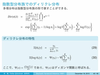 指数型分布族でのディリクレ分布
多項分布は指数型分布族の形で表すことができる．
Dir(π|λ) =
Γ(
∑K
i=1 γi)
∏K
i=1 Γ(γi)
K∏
i=1
πγi−1
= exp



( K∑
i=1
(γi − 1) log πi
)
+ log Γ
( K∑
i=1
γi
)
−
K∑
i=1
log Γ(γi)



ディリクレ分布の特性
E[θk|γ] =
γk
∑K
i=1 γi
(29)
E[log θk|γ] = Ψ(γk) − Ψ
( K∑
i=1
γi
)
(30)
ここで，Ψ(x) =
d log Γ(x)
dx であり，Ψ(x) はディガンマ関数と呼ばれる．
林 楓 / Twitter @ahahsak (創発研) Stochastic Variational Inference の紹介 January 12, 2016 40 / 53
 