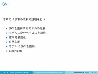 SVI
本章では以下の流れで説明を行う．
• SVI を適用するモデルの定義．
• モデルに変分ベイズ法を適用．
• 確率的最適化
• 自然勾配
• モデルに SVI を適用．
• Extension
林 楓 / Twitter @ahahsak (創発研) Stochastic Variational Inference の紹介 January 12, 2016 5 / 53
 
