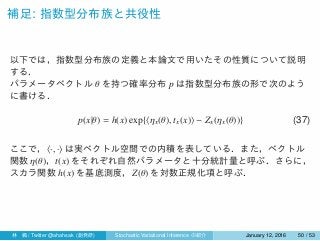 補足: 指数型分布族と共役性
以下では，指数型分布族の定義と本論文で用いたその性質について説明
する．
パラメータベクトル θ を持つ確率分布 p は指数型分布族の形で次のよう
に書ける．
p(x|θ) = h(x) exp{⟨ηx(θ), tx(x)⟩ − Zx(ηx(θ))} (37)
ここで，⟨·, ·⟩ は実ベクトル空間での内積を表している．また，ベクトル
関数 η(θ)，t(x) をそれぞれ自然パラメータと十分統計量と呼ぶ．さらに，
スカラ関数 h(x) を基底測度，Z(θ) を対数正規化項と呼ぶ．
林 楓 / Twitter @ahahsak (創発研) Stochastic Variational Inference の紹介 January 12, 2016 50 / 53
 
