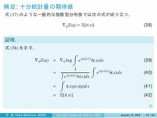 補足: 十分統計量の期待値
式 (37) のような一般的な指数型分布族では次の式が成り立つ．
∇ηZ(η) = E[t(x)] (38)
証明.
式 (38) を示す．
∇ηZ(η) = ∇η log
∫
e⟨η,t(x)⟩
h(x)dx (39)
=
1
∫
e⟨η,t(x)⟩h(x)dx
∫
e⟨η,t(x)⟩
h(x)dx (40)
=
∫
t(x)p(x|η)dx (41)
= E[t(x)] (42)
□
林 楓 / Twitter @ahahsak (創発研) Stochastic Variational Inference の紹介 January 12, 2016 51 / 53
 