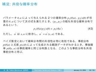 補足: 共役な確率分布
パラメータ θ, α によって与えられる 2 つの確率分布 p1(θ|α), p2(x|θ) が任
意の θ, α について次の式を満たすとき，(p1, p2) の組を共役な確率分布で
あるという．
p1(θ|α)p2(x|θ) ∝ p1(θ|α
′
) (43)
ただし，α
′
は x, α に依存し，α
′
= α
′
(x, α) である．
ベイズ推定において確率分布間の共役性は特に有効である．事前分布
p(θ|α) と尤度 p(x|θ) によって生成される観測データがわかるとき，事後確
率 p(θ|x, α) は事前確率と同じ分布族となる．このような事前分布を共役
事前分布と呼ぶ．
林 楓 / Twitter @ahahsak (創発研) Stochastic Variational Inference の紹介 January 12, 2016 52 / 53
 