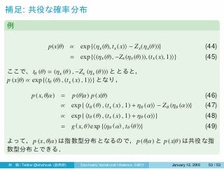 補足: 共役な確率分布
例
p(x|θ) ∝ exp {⟨ηx(θ), tx(x)⟩ − Zx(ηx(θ))} (44)
= exp {⟨(ηx(θ), −Zx(ηx(θ))), (tx(x), 1)⟩} (45)
ここで、tθ (θ) = (ηx (θ) , −Zx (ηx (θ))) ととると，
p (x|θ) ∝ exp {⟨tθ (θ) , (tx (x) , 1)⟩} となり，
p (x, θ|α) = p (θ|α) p (x|θ) (46)
∝ exp { ⟨tθ (θ) , (tx (x) , 1) + ηθ (α)⟩ − Zθ (ηθ (α))} (47)
∝ exp { ⟨tθ (θ) , (tx (x) , 1) + ηθ (α)⟩} (48)
= g (x, θ) exp {⟨ηθ (α) , tθ (θ)⟩} (49)
よって，p (x, θ|α) は指数型分布となるので，p (θ|α) と p (x|θ) は共役な指
数型分布とできる．
林 楓 / Twitter @ahahsak (創発研) Stochastic Variational Inference の紹介 January 12, 2016 53 / 53
 