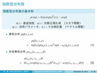 指数型分布族
指数型分布族の基本形
p(x|η) = h(η) exp{ηT
t(x) − a(η)}
h(·)：基底測度，a(·)：対数正規化項 （スカラ関数）
η(·)：自然パラメータ，t(·)：十分統計量 （ベクトル関数）
• 事後分布 p(β|x, z, α)
p(β|x, z, α)
= h(β) exp{ηg(x, z, α)T
t(β) − ag(ηg(x, z, α))} (1)
• 事後分布 p(zn j|xn, zn,−j, β)
p(znj|xn, zn,−j, β)
= h(zn j) exp{ηl(xn, zn,−j, β)T
t(znj) − al(ηl(xn, zn,−j, β))} (2)
林 楓 / Twitter @ahahsak (創発研) Stochastic Variational Inference の紹介 January 12, 2016 8 / 53
 