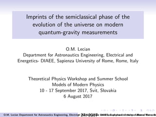 Imprints of the semiclassical phase of the
evolution of the universe on modern
quantum-gravity measurements
O.M. Lecian
Department for Astronautics Engineering, Electrical and
Energetics- DIAEE, Sapienza University of Rome, Rome, Italy
Theoretical Physics Workshop and Summer School
Models of Modern Physics
10 - 17 September 2017, Svit, Slovakia
6 August 2017
September 27, 2017O.M. Lecian Department for Astronautics Engineering, Electrical and Energetics- DIAEE, Sapienza University of Rome, Rome, ItaImprints of the semiclassical phase of the evolution of the unive
 