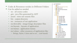  Codes & Resources resides in Different Folders
 Can be added as needed
• src : all source codes
• gen : java files generated by ADT
• assets : store raw assests files
• bin : output directory
• res : resources of our application
• res/drawable : image/image-descriptor files
• res/layouts : layouts of application
• res/menus : application menus
• res/values : other resources of application like
• Strings, Styles, Colors and so on… (xml based)
 