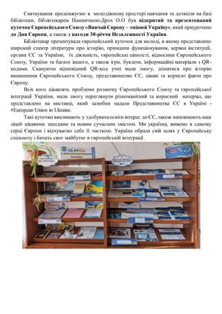 Святкування продовжуємо в молодіжному просторі навчання та дозвілля на базі
бібліотеки, бібліотекарем Пшеничкою-Дрох О.О був відкритий та презентований
куточок ЄвропейськогоСоюзу«Вивчай Європу – змінюй Україну», який приурочено
до Дня Європи, а також з нагоди 30-річчя Незалежності України.
Бібліотекар презентувала європейський куточок для молоді, в якому представлено
широкий спектр літератури про історію, принципи функціонування, керівні інституції,
органи ЄС та України, їх діяльність, європейські цінності, відносини Європейського
Союзу, України та багато іншого, а також ігри, буклети, інформаційні матеріали з QR-
кодами. Скануючи відповідний QR-код учні мали змогу, дізнатися про історію
виникнення Європейського Союзу, представництво ЄС, цікаві та корисні факти про
Європу.
Всіх кого цікавлять проблеми розвитку Європейського Союзу та європейської
інтеграції України, мали змогу переглянути різноманітний та корисний матеріал, що
представлено на виставці, який залюбки надали Представництва ЄС в Україні -
#European Union in Ukraine.
Такі куточки викликають у здобувачаосвіти інтерес до ЄС, також наповнюють наш
ліцей цікавими заходами та новим сучасним змістом. Ми українці, живемо в самому
серці Європи і відчуваємо себе її часткою. Україна обрала свій шлях у Європейську
спільноту і бачить своє майбутнє в європейській інтеграції.
 