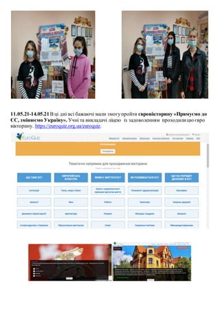 11.05.21-14.05.21В ці дні всі бажаючі мали змогупройти євровікторину «Прямуємо до
ЄС, змінюємо Україну». Учні та викладачі ліцею із задоволенням проходилицю євро
вікторину. https://euroquiz.org.ua/euroquiz.
 