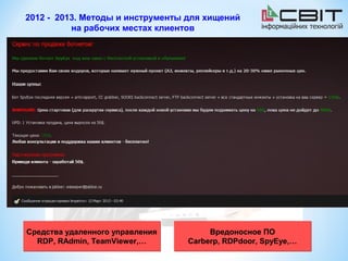 2012 - 2013. Методы и инструменты для хищений
          на рабочих местах клиентов


Передача платежных поручений      Копирование ключей ЭЦП, кража
      с зараженного ПК              аутентификационных данных


                                    Формирование и подписание
  Формулировка в назначении
                                      платежных документов
   платежа, близкая к типовой
                                   непосредственно на ПК клиента


                                  Подмена реквизитов платежного
 Деление платежа не несколько
                                       документа перед его
 сумм (платежных документов)
                                           подписанием


Для паролей в СМС–перевыпуск
SIM-карты, заражение вирусами
    мобильного устройства



Средства удаленного управления         Вредоносное ПО
  RDP, RAdmin, TeamViewer,…       Carberp, RDPdoor, SpyEye,…
 