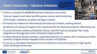 Open University – Ukraine initiative
• To form a network of solidarity between Ukrainian universities
that can support each other by offering own courses and transferring
ECTS credits, needed to complete full degree studies
• To involve the network of international and Ukrainian scholars, working abroad,
for delivery of courses (in English and in Ukrainian) for the Ukrainian students, affected by war
• To assist Ukrainian students of Bachelor, Master and PhD levels to complete their study
programmes through joint multi-institutional digital platform
• To allow Ukrainian faculty members, especially displaced, to continue their teaching and other
activities in digital formats regardless their location and facilities
• To set up a sustainable framework to enrich Ukrainian universities capacity in high-quality
online teaching and learning
Modern and innovative
Kharkiv Karasin National
University was not a
military target as well as
other 95!!!
 