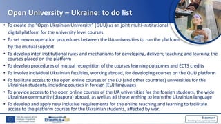 Open University – Ukraine: to do list
• To create the “Open Ukrainian University” (OUU) as an joint multi-institutional
digital platform for the university level courses
• To set new cooperation procedures between the UA universities to run the platform
by the mutual support
• To develop inter-institutional rules and mechanisms for developing, delivery, teaching and learning the
courses placed on the platform
• To develop procedures of mutual recognition of the courses learning outcomes and ECTS credits
• To involve individual Ukrainian faculties, working abroad, for developing courses on the OUU platform
• To facilitate access to the open online courses of the EU (and other countries) universities for the
Ukrainian students, including courses in foreign (EU) languages
• To provide access to the open online courses of the UA universities for the foreign students, the wide
Ukrainian community (diaspora) abroad, as well as all those wishing to learn the Ukrainian language
• To develop and apply new inclusive requirements for the online teaching and learning to facilitate
access to the platform courses for the Ukrainian students, affected by war.
 