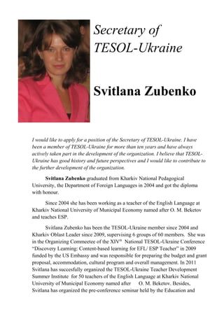 Secretary of
TESOL-Ukraine
Svitlana Zubenko
I would like to apply for a position of the Secretary of TESOL-Ukraine. I have
been a member of TESOL-Ukraine for more than ten years and have always
actively taken part in the development of the organization. I believe that TESOL-
Ukraine has good history and future perspectives and I would like to contribute to
the further development of the organization.
Svitlana Zubenko graduated from Kharkiv National Pedagogical
University, the Department of Foreign Languages in 2004 and got the diploma
with honour.
Since 2004 she has been working as a teacher of the English Language at
Kharkiv National University of Municipal Economy named after O. M. Beketov
and teaches ESP.
Svitlana Zubenko has been the TESOL-Ukraine member since 2004 and
Kharkiv Oblast Leader since 2009, supervising 6 groups of 60 members. She was
in the Organizing Commeetee of the XIVth
National TESOL-Ukraine Conference
“Discovery Learning: Content-based learning for EFL/ ESP Teacher” in 2009
funded by the US Embassy and was responsible for preparing the budget and grant
proposal, accommodation, cultural program and overall management. In 2011
Svitlana has succesfully organized the TESOL-Ukraine Teacher Development
Summer Institute for 50 teachers of the English Language at Kharkiv National
University of Municipal Economy named after O. M. Beketov. Besides,
Svitlana has organized the pre-conference seminar held by the Education and
 