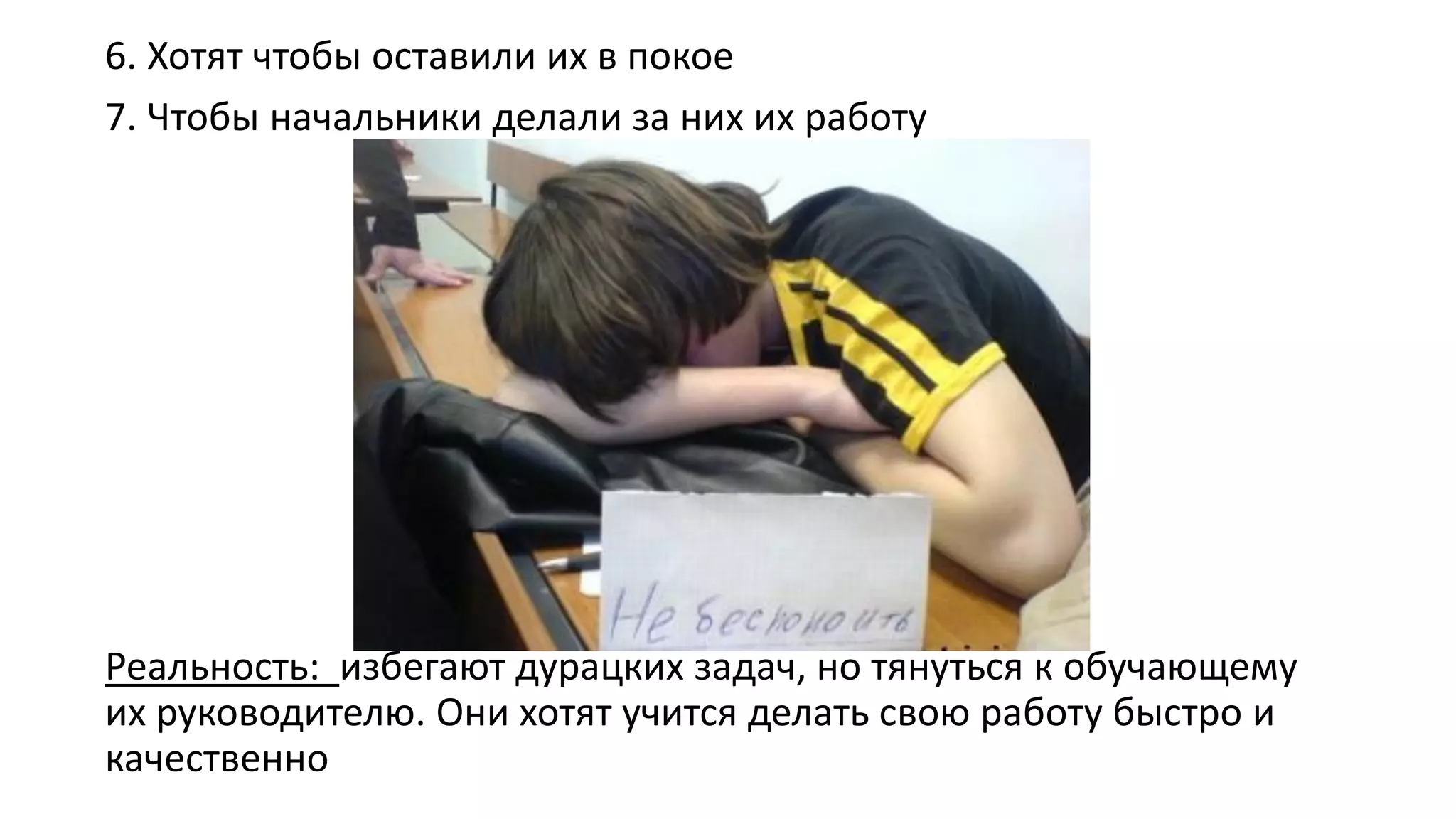 6. Хотят чтобы оставили их в покое 
7. Чтобы начальники делали за них их работу 
Реальность: избегают дурацких задач, но тянуться к обучающему их руководителю. Они хотят учится делать свою работу быстро и качественно  