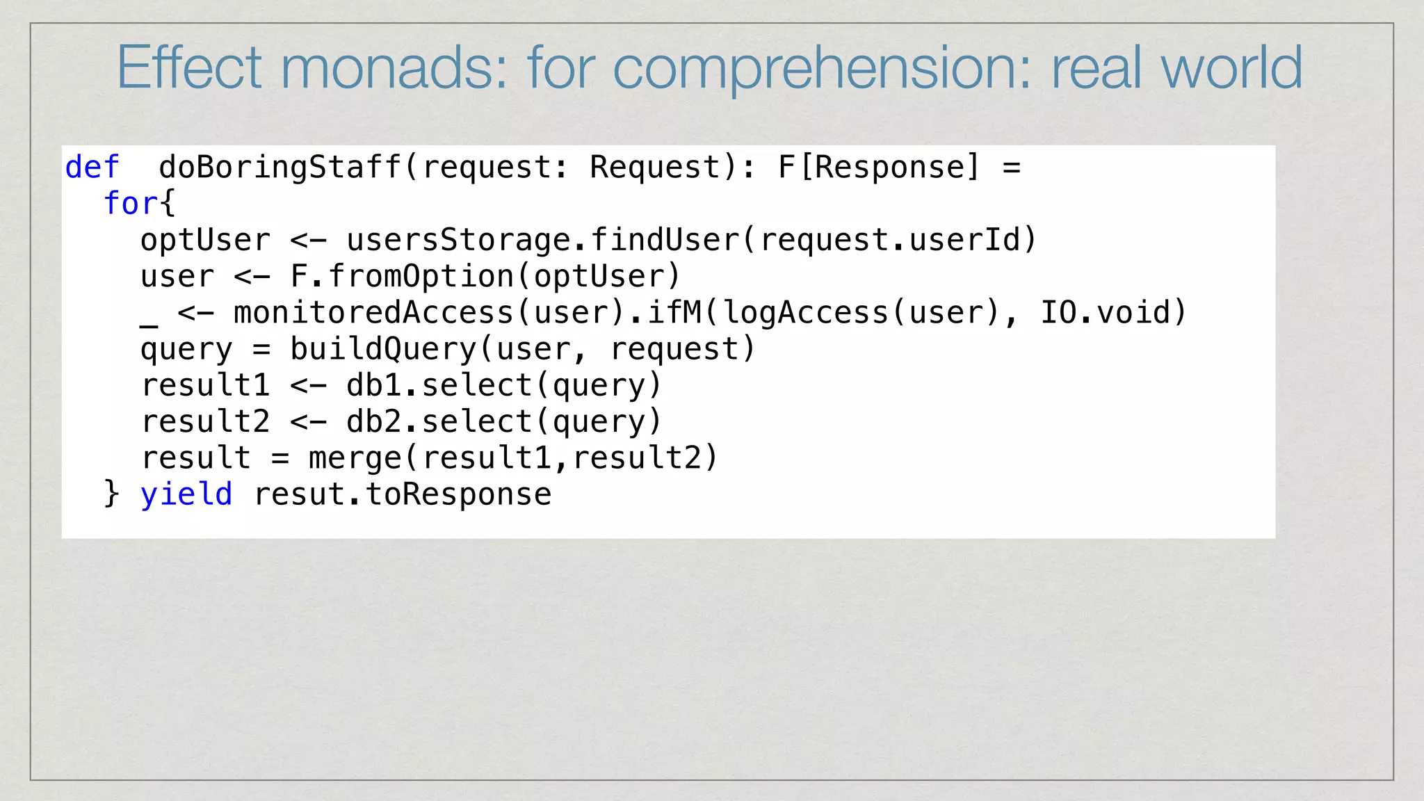 def doBoringStaff(request: Request): F[Response] =


for{


optUser <- usersStorage.findUser(request.userId)


user <- F.fromOption(optUser)


_ <- monitoredAccess(user).ifM(logAccess(user), IO.void)


query = buildQuery(user, request)


result1 <- db1.select(query)


result2 <- db2.select(query)


result = merge(result1,result2)


} yield resut.toResponse


Effect monads: for comprehension: real world
 