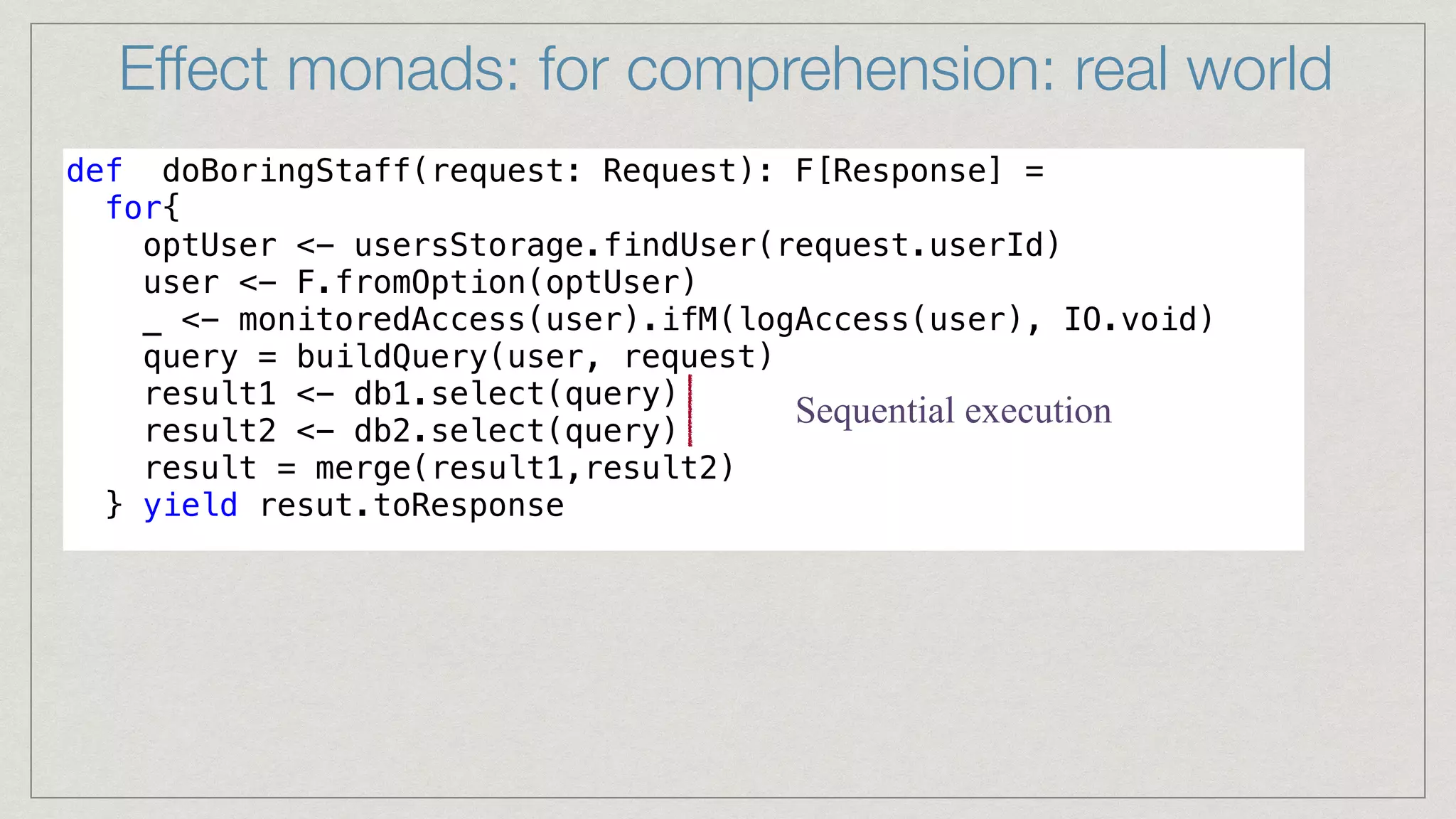 def doBoringStaff(request: Request): F[Response] =


for{


optUser <- usersStorage.findUser(request.userId)


user <- F.fromOption(optUser)


_ <- monitoredAccess(user).ifM(logAccess(user), IO.void)


query = buildQuery(user, request)


result1 <- db1.select(query)


result2 <- db2.select(query)


result = merge(result1,result2)


} yield resut.toResponse


Effect monads: for comprehension: real world
Sequential execution
 